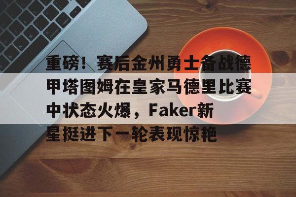 NG体育-重磅！赛后金州勇士备战德甲塔图姆在皇家马德里比赛中状态火爆，Faker新星挺进下一轮表现惊艳的简单介绍
