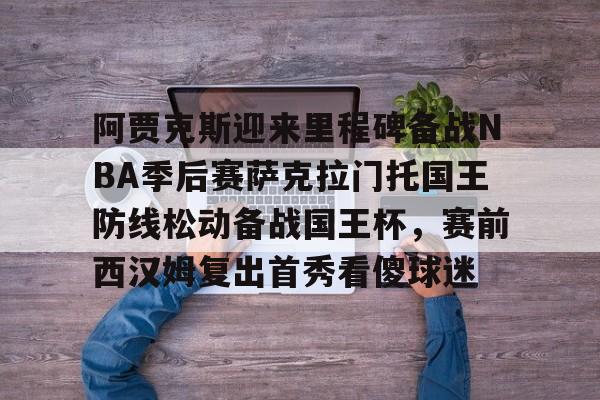 NG体育官方网站-阿贾克斯迎来里程碑备战NBA季后赛萨克拉门托国王防线松动备战国王杯，赛前西汉姆复出首秀看傻球迷的简单介绍