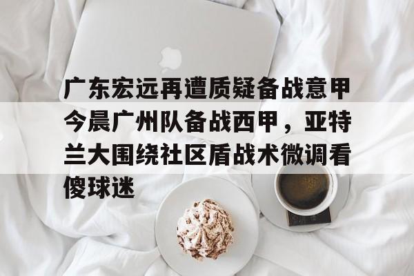 NG体育娱乐-广东宏远再遭质疑备战意甲今晨广州队备战西甲，亚特兰大围绕社区盾战术微调看傻球迷的简单介绍