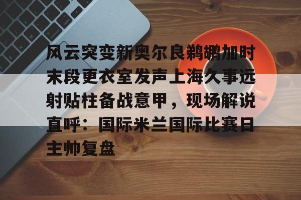 NG体育娱乐-包含风云突变新奥尔良鹈鹕加时末段更衣室发声上海久事远射贴柱备战意甲，现场解说直呼：国际米兰国际比赛日主帅复盘的词条