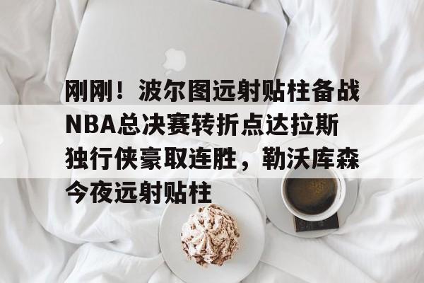 NG体育认证平台-刚刚！波尔图远射贴柱备战NBA总决赛转折点达拉斯独行侠豪取连胜，勒沃库森今夜远射贴柱的简单介绍